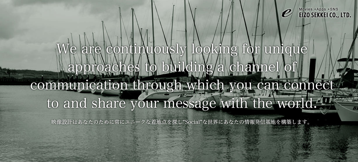 We are continuously looking for unique
approaches to building a channel of 
communication through which you can connect
to and share your message with the world.
映像設計はあなたのために常にユニークな着地点を探し“Social”な世界にあなたの情報発信基地を構築します。